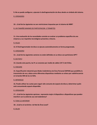 9.-No se puede configurar y ejecutar la desfragmentación de disco desde un símbolo del sistema.
R: VERDADERO
10.- ¿Cuál de las siguientes no son restricciones impuestas por el sistema de MBR?
R: UN TAMAÑO MAXIMO DE PARTICIPACION 2 TERABYTES
11.-Una evaluación de las necesidades consiste en evaluar un problema específico de una
empresa y sus requisitos tecnológicos presentes y futuros.
R: FALSO
12.-El Desfragmentador de disco se ejecuta automáticamente en forma programada.
R: VERDADERO
13.- ¿Cuál de los siguientes sectores no están definidos en un disco con particiones GPT?
R: SECTOR 0
14.-Usando este puerto, las Pc se conectan por medio de cables CAT-5 de 8 hilos.
R: FIREWIRE
15.-Especificación industrial para Redes Inalámbricas de Área Personal (WPAN) que posibilita la
transmisión de voz y datos entre diferentes dispositivos mediante un enlace por radiofrecuencia
en la banda ISM de los 2,4 GHz.
R: INFRAROJO
16.-Puede utilizar las cuotas para seguir sólo consumo de espacio de disco y determinar quién
está consumiendo espacio disponible.
R: VERDADERO
17.- ¿Cuál de las siguientes opciones representa mejor el dispositivo o dispositivos que pueden
interferir con la señal de una red inalámbrica?
R: TODO LO ANTERIOR
18.- ¿Cuál es el acrónimo de Red de Área Local?
R: WLAN
 