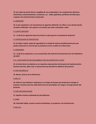 19.-Son todas las partes físicas y tangibles de una computadora: Sus componentes eléctricos,
electrónicos, electromecánicos y mecánicos, sus cables, gabinetes, periféricos de todo tipo y
cualquier otro elemento físico involucrado
R: HARDWARE
20.-A qué arquitectura de red pertenece la siguiente definición: Se refiere a una relación donde
servidores dedicados dan soporte a los clientes que están conectados a ellos.
R: CLIENTE SERVIDOR
21.- ¿Cuál de los siguientes tipos de archivos se descarga de la actualización dinámica?
R: CONTROLADOR DE DISPOSITIVOS
22.-Se deben realizar copias de seguridad de la unidad de sistema periódicamente para que
pueda restaurarla en caso de que se produzcan errores o daños en el disco duro.
R: VERDADERO
23.- ¿Cuál de las siguientes es una característica del modo de funcionamiento de red inalámbrica
AD HOC?
R: EL ADAPTADOR DE RED INALAMBRICA CON UN DISPIOSITIVO A OTRO
24.-Se determinan los objetivos y los requisitos empresariales del proyecto de implementación.
Durante esta fase, debe crear un documento que describa los objetivos del proyecto.
R: FASE DESARROLLO
25.-Barato, alcance de la señal buena.
R: 802.11ª
26.-Define lo que diseñará e implantará y el margen de tiempo que tendrá para entregar el
proyecto. Durante esta fase, debe determinar las prioridades, los riesgos y la programación del
proyecto.
R: FASE IMPLEMENTACION
27.-Significa interfaz multimedia de alta definición.
R: HDMI
28.-Velocidad rápida, muchos usuarios simultáneos, no propenso a las interferencias.
R: 802.11G
 