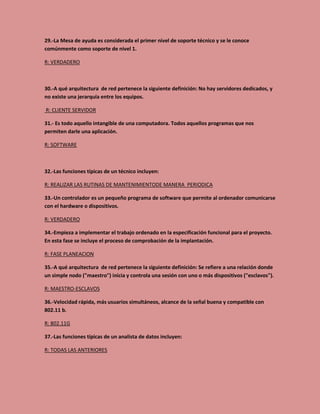 29.-La Mesa de ayuda es considerada el primer nivel de soporte técnico y se le conoce
comúnmente como soporte de nivel 1.
R: VERDADERO
30.-A qué arquitectura de red pertenece la siguiente definición: No hay servidores dedicados, y
no existe una jerarquía entre los equipos.
R: CLIENTE SERVIDOR
31.- Es todo aquello intangible de una computadora. Todos aquellos programas que nos
permiten darle una aplicación.
R: SOFTWARE
32.-Las funciones típicas de un técnico incluyen:
R: REALIZAR LAS RUTINAS DE MANTENIMIENTODE MANERA PERIODICA
33.-Un controlador es un pequeño programa de software que permite al ordenador comunicarse
con el hardware o dispositivos.
R: VERDADERO
34.-Empieza a implementar el trabajo ordenado en la especificación funcional para el proyecto.
En esta fase se incluye el proceso de comprobación de la implantación.
R: FASE PLANEACION
35.-A qué arquitectura de red pertenece la siguiente definición: Se refiere a una relación donde
un simple nodo ("maestro") inicia y controla una sesión con uno o más dispositivos ("esclavos").
R: MAESTRO-ESCLAVOS
36.-Velocidad rápida, más usuarios simultáneos, alcance de la señal buena y compatible con
802.11 b.
R: 802.11G
37.-Las funciones típicas de un analista de datos incluyen:
R: TODAS LAS ANTERIORES
 