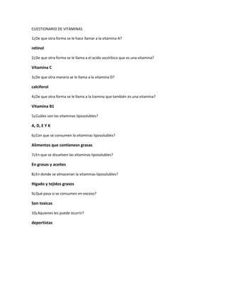 CUESTIONARIO DE VITAMINAS

1¿De que otra forma se le hace llamar a la vitamina A?

retinol

2¿De que otra forma se le llama a el acido ascórbico que es una vitamina?

Vitamina C

3¿De que otra manera se le llama a la vitamina D?

calciferol

4¿De que otra forma se le llama a la tiamina que también es una vitamina?

Vitamina B1

5¿Cuáles son las vitaminas liposolubles?

A, D, E Y K

6¿Con que se consumen la vitaminas liposolubles?

Alimentos que contienesn grasas

7¿En que se disuelven las vitaminas liposolubles?

En grasas y aceites

8¿En donde se almacenan la vitaminas liposolubles?

Hígado y tejidos grasos

9¿Qué pasa si se consumen en exceso?

Son toxicas

10¿Aquienes les puede ocurrir?

deportistas
 