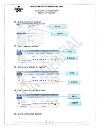 Servicio Nacional de Aprendizaje Sena
Cuestionario Microsoft Word
Técnico En Sistemas
10
16.¿Cómo imprimir un archivo?
17.¿Cómo subrayar un texto?
18.¿Cómo poner el texto en cursiva?
19.¿Cómo poner en negrilla el texto?
20.¿Cómo cambiar tipo de letra?
Archivo
Imprimir
Inicio
Subrayar
Inicio
Cursiva
Inicio
Negrilla
 