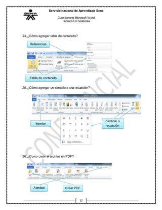 Servicio Nacional de Aprendizaje Sena
Cuestionario Microsoft Word
Técnico En Sistemas
12
24.¿Cómo agregar tabla de contenido?
25.¿Cómo agregar un simbolo o una ecuación?
26.¿Como crear el archivo en PDF?
Referencias
Tabla de contenido
Insertar
Símbolo o
ecuación
Acrobat Crear PDF
 