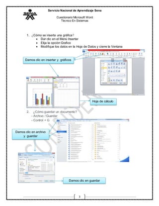 Servicio Nacional de Aprendizaje Sena
Cuestionario Microsoft Word
Técnico En Sistemas
3
1. ¿Cómo se inserta una gráfica?
 Dar clic en el Menú Insertar
 Elija la opción Grafico
 Modifique los datos en la Hoja de Datos y cierre la Ventana
2. ¿Cómo guardar un documento?
- Archivo / Guardar
- Control + G
Damos clic en insertar y gráficos
Hoja de cálculo
Damos clic en archivo
y guardar
Damos clic en guardar
guardar
 