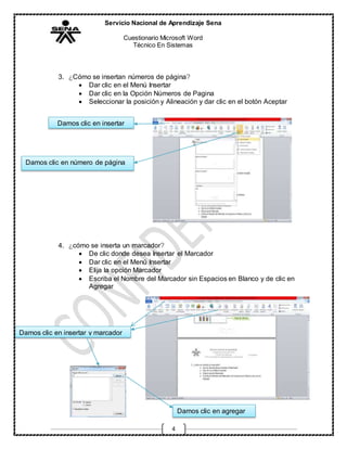 Servicio Nacional de Aprendizaje Sena
Cuestionario Microsoft Word
Técnico En Sistemas
4
3. ¿Cómo se insertan números de página?
 Dar clic en el Menú Insertar
 Dar clic en la Opción Números de Pagina
 Seleccionar la posición y Alineación y dar clic en el botón Aceptar
4. ¿cómo se inserta un marcador?
 De clic donde desea Insertar el Marcador
 Dar clic en el Menú Insertar
 Elija la opción Marcador
 Escriba el Nombre del Marcador sin Espacios en Blanco y de clic en
Agregar
Damos clic en insertar
Damos clic en número de página
Damos clic en insertar y marcador
Damos clic en agregar
 