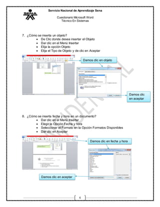Servicio Nacional de Aprendizaje Sena
Cuestionario Microsoft Word
Técnico En Sistemas
6
7. ¿Cómo se inserta un objeto?
 De Clic donde desea insertar el Objeto
 Dar clic en el Menú Insertar
 Elija la opción Objeto
 Elija el Tipo de Objeto y de clic en Aceptar
8. ¿Cómo se inserta fecha y hora en un documento?
 Dar clic en el Menú Insertar
 Elegir la Opción Fecha y hora
 Seleccionar el Formato en la Opción Formatos Disponibles
 Dar clic en Aceptar
Damos clic en objeto
Damos clic
en aceptar
Damos clic en fecha y hora
Damos clic en aceptar
 