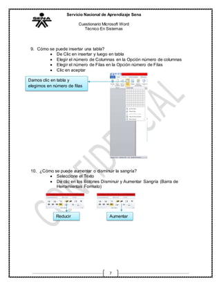 Servicio Nacional de Aprendizaje Sena
Cuestionario Microsoft Word
Técnico En Sistemas
7
9. Cómo se puede insertar una tabla?
 De Clic en insertar y luego en tabla
 Elegir el número de Columnas en la Opción número de columnas
 Elegir el número de Filas en la Opción número de Filas
 Clic en aceptar
10. ¿Cómo se puede aumentar o disminuir la sangría?
 Seleccione el Texto
 De clic en los Botones Disminuir y Aumentar Sangría (Barra de
Herramientas Formato)
Damos clic en tabla y
elegimos en número de filas
Reducir Aumentar
 