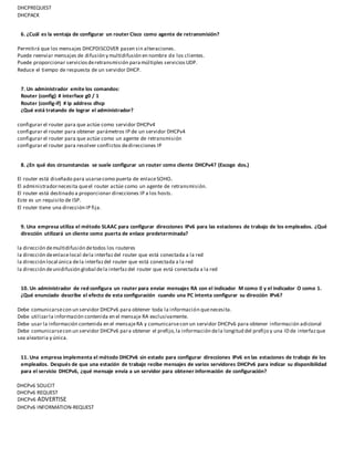 DHCPREQUEST
DHCPACK
6. ¿Cuál es la ventaja de configurar un router Cisco como agente de retransmisión?
Permitirá que los mensajes DHCPDISCOVER pasen sin alteraciones.
Puede reenviar mensajes de difusión y multidifusión en nombre de los clientes.
Puede proporcionar servicios deretransmisión paramúltiples servicios UDP.
Reduce el tiempo de respuesta de un servidor DHCP.
7. Un administrador emite los comandos:
Router (config) # interface g0 / 1
Router (config-if) # ip address dhcp
¿Qué está tratando de lograr el administrador?
configurar el router para que actúe como servidor DHCPv4
configurar el router para obtener parámetros IP de un servidor DHCPv4
configurar el router para que actúe como un agente de retransmisión
configurar el router para resolver conflictos dedirecciones IP
8. ¿En qué dos circunstancias se suele configurar un router como cliente DHCPv4? (Escoge dos.)
El router está diseñado para usarsecomo puerta de enlaceSOHO.
El administradornecesita queel router actúe como un agente de retransmisión.
El router está destinado a proporcionar direcciones IP a los hosts.
Este es un requisito de ISP.
El router tiene una dirección IP fija.
9. Una empresa utiliza el método SLAAC para configurar direcciones IPv6 para las estaciones de trabajo de los empleados. ¿Qué
dirección utilizará un cliente como puerta de enlace predeterminada?
la dirección demultidifusión detodos los routeres
la dirección deenlacelocal dela interfaz del router que está conectada a la red
la dirección local única dela interfazdel router que está conectada a la red
la dirección deunidifusión global dela interfazdel router que está conectada a la red
10. Un administrador de red configura un router para enviar mensajes RA con el indicador M como 0 y el indicador O como 1.
¿Qué enunciado describe el efecto de esta configuración cuando una PC intenta configurar su dirección IPv6?
Debe comunicarsecon un servidor DHCPv6 para obtener toda la información quenecesita.
Debe utilizarla información contenida en el mensaje RA exclusivamente.
Debe usar la información contenida en el mensajeRA y comunicarsecon un servidor DHCPv6 para obtener información adicional
Debe comunicarsecon un servidor DHCPv6 para obtener el prefijo,la información dela longitud del prefijo y una ID de interfazque
sea aleatoria y única.
11. Una empresa implementa el método DHCPv6 sin estado para configurar direcciones IPv6 en las estaciones de trabajo de los
empleados. Después de que una estación de trabajo recibe mensajes de varios servidores DHCPv6 para indicar su disponibilidad
para el servicio DHCPv6, ¿qué mensaje envía a un servidor para obtener información de configuración?
DHCPv6 SOLICIT
DHCPv6 REQUEST
DHCPv6 ADVERTISE
DHCPv6 INFORMATION-REQUEST
 