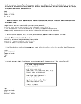 12. Un administrador desea configurar hosts para que se asignen automáticamente direcciones IPv6 a sí mismos mediante el uso
de mensajes de anuncio de router,pero también para obtener la dirección del servidor DNS de un servidor DHCPv6. ¿Qué método
de asignación de direcciones se debe configurar?
SLAAC
DHCPv6 sin estado
DHCPv6 con estado
RA y EUI-64
13. ¿Cómo se asegura un cliente IPv6 de tener una dirección única después de configurar su dirección IPv6 utilizando el método
de asignación SLAAC?
Envía un mensaje ARP con la dirección IPv6 como dirección IPv6 de destino.
Verifica con la basede datos de direcciones IPv6 queestá alojada en el servidor SLAAC.
Se pone en contacto con el servidor DHCPv6 a través de un mensaje ICMPv6 con formato especial.
Envía un mensaje de solicitud devecino ICMPv6 con la dirección IPv6 como dirección IPv6 de destino.
14. ¿Qué se utiliza en el proceso EUI-64 para crear una ID de interfaz IPv6 en una interfaz habilitada para IPv6?
la dirección MAC de la interfaz habilitada paraIPv6
una dirección hexadecimal de64 bits generada aleatoriamente
una dirección IPv6 proporcionadapor un servidor DHCPv6
una dirección IPv4 que está configurada en la interfaz
15. ¿Qué dos métodos se pueden utilizar para generar una ID de interfaz mediante un host IPv6 que utiliza SLAAC? (Escoge dos.)
EUI-64
generación aleatoria
DHCPv6 con estado
PADRE
ARP
16. Consulte la imagen. Según el resultado que se muestra, ¿qué tipo de direccionamiento IPv6 se está configurando?
SLAAC
DHCPv6 con estado
DHCPv6 sin estado
enlacelocal estático
 