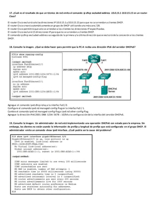 17. ¿Cuál es el resultado de que un técnico de red emita el comando ip dhcp excluded-address 10.0.15.1 10.0.15.15 en un router
Cisco?
El router Cisco excluirásolo lasdirecciones IP 10.0.15.1 y 10.0.15.15 para que no se arrendan a clientes DHCP.
El router Cisco creará automáticamenteun grupo de DHCP utilizando una máscara / 28.
El router Cisco permitirá quesolo se arrendan a los clientes las direcciones IP especificadas.
El router Cisco excluirá15 direcciones IP paraqueno se arrendan a clientes DHCP.
El comando ip dhcp excluded-address va seguido de la primera y la última dirección quese excluirá dela concesión a los clientes
DHCP.
18. Consulte la imagen. ¿Qué se debe hacer para permitir que la PC-A reciba una dirección IPv6 del servidor DHCPv6?
Agregue el comando ipv6 dhcp relay a la interfaz Fa0 / 0.
Configure el comando ipv6 nd managed-config-flagen la interfazFa0 / 1.
Cambie el comando ipv6 nd managed-config-flaga ipv6 nd other-config-flag.
Agregue la dirección IPv6 2001:DB8: 1234: 5678 :: 10/64 a la configuración dela interfazdel servidor DHCPv6.
19. Consulte la imagen. Un administrador de red está implementando una operación DHCPv6 con estado para la empresa. Sin
embargo, los clientes no están usando la información de prefijo y longitud de prefijo que está configurada en el grupo DHCP. El
administrador emite un comando show ipv6 interface. ¿Cuál podría ser la causa del problema?
 