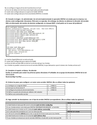 No se configura ninguna dirección local deenlacevirtual
La función de detección de direcciones duplicadasestá desactivada
El router está configurado para la operación SLAAC DHCPv6
El router está configurado para funcionamiento DHCPv6 sin estado
20. Consulte la imagen. Un administrador de red está implementando la operación DHCPv6 sin estado para la empresa. Los
clientes están configurando direcciones IPv6 como se esperaba. Sin embargo, los clientes no obtienen la dirección del servidor
DNS y la información del nombre de dominio configurada en el grupo DHCP. ¿Cuál podría ser la causa del problema?
La interfaz GigabitEthernet no está activada
El router está configurado para operación SLAAC
La dirección del servidor DNS no está en la misma red que los clientes
Los clientes no pueden comunicarsecon el servidor DHCPv6, lo que demuestra que el número de clientes activos es 0
21. Complete el espacio en blanco. No abreviar
Escriba un comando para excluir las primeras quince direcciones IP utilizables de un grupo de direcciones DHCPv4 de la red
10.0.15.0/24.
Router(config) # ip dhcp _______________________________________________________________________
22. Ordene los pasos para configurar un router como servidor DHCPv4. (No se utilizan todas las opciones).
1. Configure un rango de DHCP ( ) PASO 1
2. Excluya las direcciones IP ( ) PASO 2
3. Configure el protocolo de enrutamiento ( ) PASO 3
4. Defina la puerta de entrada por defecto del ruteador
5. Defina una contraseña secreta
23. Haga coincidir las descripciones con el tipo de servidor DHCPv6 correspondiente. (No se utilizan todas las opciones).
DHCPv6 con estado
1. Habilitado en mensajes RA con el comando ipv6 nd other-config-flag ( )
2. Los clientes envían solo mensajes DHCPv6 INFORMATION-REQUEST al servidor ( )
3. Habilitado en el cliente con EL comando ipv6 address autoconfig ( )
4. El indicador Mseestablece en 1 en los mensajes RA DHCPv6 sin estado
5. Utiliza el comando address para crear un grupo de direcciones para los clientes ( )
6. Habilitado en el cliente con el comando ipv6 address dhcp ( )
7. Los clientes se comunican con el servidor DHCPv6 a través del uso de mensajes RA ( )
 