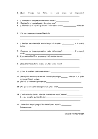 1. ¿Quién trabaja más horas en casa según tus respuestas?
__________________________________________________________________
2. ¿Cuántas horas trabaja tu madre dentro de casa?______________
3. ¿Cuántas horas trabaja tu padre dentro de casa?______________
4. ¿Crees que hay un reparto igualitario y justo de las tareas? ______________ ¿Por qué?
___________________________________________________________________
5. ¿Por qué crees que esto es así? Explícalo.
_______________________________________________________________________
__________________________________________________________________
6. ¿Crees que hay tareas que realizan mejor las mujeres? _____________ Si es que sí,
cuáles: ___________________________________________________
7. ¿Crees que hay tareas que realizan mejor los hombres? _____________ Si es que sí,
cuáles: ___________________________________________________
8. Si has respondido SÍ, en la pregunta 6 o 7, explica por qué: _____________________
__________________________________________________________________
__________________________________________________________________
9. ¿De qué forma colaboras en casa tú? ¿Qué tareas haces?
__________________________________________________________________
10. ¿Quién te enseña a hacer tareas en casa? _________________________________
11. ¿Hay alguien en casa que sea más cariñoso/a contigo? _______ Si es que sí, di quién
es más cariñoso/a contigo: __________________
12. ¿A quién le cuento mis problemas? _______________________________________
13. ¿Por qué se los cuento a esa persona/s y no a otra? ____________________________
__________________________________________________________________
14. ¿Cambiarías algo en casa para que el reparto de tareas mejore? _________________
Si es que sí explica qué cambiarías: _________________________________________
___________________________________________________________________
15. Cuando seas mayor: ¿Te gustaría ser amo/ama de casa? ___________
Explica por qué: ______________________________________________________
___________________________________________________________________
GRACIAS POR RESPONDER
 