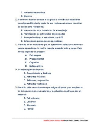 C. Intelecto-madurativos
D. Motores
32.Cuando el docente conoce a su grupo e identifica al estudiante
con alguna dificultad a partir de sus registros de datos, ¿qué tipo
de acción está realizando?
A. Intervención en el transtorno de aprendizaje
B. Planificación de actividades diferenciadas
C. Acompañamiento al estudiante con NEE
D. Detección de problemas de aprendizaje
33.Gerardo es un estudiante que ha aprendido a reflexionar sobre su
propio aprendizaje, lo cual le permite aprender más y mejor. Este
hecho explicita un proceso:
A. Estratégico
B. Procedimental
C. Cognitivo
D. Metacognitvo
34.La metacognición implica:
A. Conocimiento y destreza
B. Actitudes y valores
C. Reflexión y regulación
D. Actitudes y reflexión
35.Gerardo pide a sus alumnos que traigan chapitas para emplearlas
en la suma de números naturales, las chapitas vendrían a ser un
material:
A. Estructurado
B. Concreto
C. Abstracto
D. Formal
RECOPILADO Y SUBIDO POR YHON JORGE GARRO LULIMACHE
 