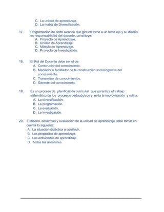 C. La unidad de aprendizaje.
D. La matriz de Diversificación.
17. Programación de corto alcance que gira en torno a un tema eje y su diseño
es responsabilidad del docente, constituye:
A. Proyecto de Aprendizaje.
B. Unidad de Aprendizaje.
C. Módulo de Aprendizaje.
D. Proyecto de Investigación.
18. El Rol del Docente debe ser el de:
A. Constructor del conocimiento.
B. Mediador o facilitador de la construcción sociocognitiva del
conocimiento.
C. Transmisor de conocimientos.
D. Gerente del conocimiento.
19. Es un proceso de planificación curricular que garantiza el trabajo
sistemático de los procesos pedagógicos y evita la improvisación y rutina.
A. La diversificación.
B. La programación.
C. La evaluación.
D. La investigación.
20. El diseño, desarrollo y evaluación de la unidad de aprendizaje debe tomar en
cuenta lo siguiente:
A. La situación didáctica a construir.
B. Los propósitos de aprendizaje.
C. Las actividades de aprendizaje.
D. Todas las anteriores.
 