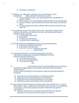 D. monitoreo y evaluación.
13. Realizar una adecuada evaluación de los aprendizajes de los
estudiantes implica primeramente tener en cuenta:
A. qué se pretende evaluar, qué aprendizajes de los estudiantes se
quieren verificar.
B. cómo evaluar y en cuánto tiempo verificar el logro de los aprendizajes.
C. con qué evaluar y qué procedimiento utilizar para evaluar a todos por
igual.
D. cuántas preguntas formular y dónde evaluar para que el proceso sea
imparcial.
14. Se pretende recoger información sobre el tipo, naturaleza y calidad de las
prácticas docentes que se realiza en el aula. ¿Qué procedimiento sería
prioritario aplicar para ello?
A. La evaluación entre pares
B. El portafolio
C. Pruebas de conocimiento
D. La opinión de los estudiantes
15. El acompañamiento pedagógico toma en cuenta prioritariamente:
A. supervisar el trabajo del docente.
B. la renovación del personal.
C. estimular la mejora del ejercicio docente.
D. hacer un seguimiento permanente.
16. Cuando los docentes se reúnen para apoyarse, aprender,
intercambiar experiencias y solucionar problemas en común,
estamos haciendo referencia a:
A. comunidad de personas.
B. círculo de interaprendizaje.
C. comunidad educativa.
D. reunión de docentes.
17. Cuando el desempeño del docente evidencia responsabilidad en los procesos y
resultados del aprendizaje y el manejo de información sobre el diseño e
implementación
de las políticas educativas a nivel nacional y regional está desarrollando la
dimensión:
A. desarrollo de la profesionalidad y la identidad docente.
B. preparación para el aprendizaje de los estudiantes.
C. participación de la escuela articulada a la comunidad.
D. enseñanza para los aprendizajes de los estudiantes.
18. ¿Qué indicador permite observar la participación activa del docente, su actitud
democrática, crítica y colaborativa en la gestión de la escuela, y su contribución
en la mejora continua del proyecto educativo institucional que genere
aprendizajes?
A. Integra críticamente en sus prácticas de enseñanza, los saberes
culturales y los recursos de la comunidad y su entorno.
 