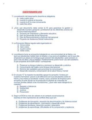 CUESTIONARIO XVII:
1. La evaluación del desempeño docente es obligatoria:
A. cada cuatro años.
B. cuando lo solicita el docente.
C. cuando la IE lo crea conveniente.
D. cada tres años.
2. ¿Con qué documento debe contar la IE para garantizar la gestión y
desarrollo humano personal y profesional de los diferentes actores de
la comunidad educativa?
A. Proyecto de Orientación y Bienestar educativo.
B. Plan de Desarrollo de las Personas.
C. Plan de Reconocimiento y Estímulo del personal.
D. Proyecto de Asistencia Social Institucional.
3. La Educación Básica regular está organizada en:
A. Cinco ciclos
B. Seis ciclos.
C. Cuatro ciclos
D. Siete ciclos.
4. La profesora Irene se encuentra trabajando en una comunidad de la Selva y ve
que sus estudiantes hablan bien el shipibo y muy poco el castellano, por lo que ella
empezará sus clases en la lengua que conocen los estudiantes para conocer un
poco más de ellos y de la realidad. Posteriormente podrá hacer uso del castellano.
A qué propósito de la EBR al2021 corresponde:
A. Preservar su lengua materna y promover su desarrollo y práctica
B. Conocimiento del Inglés como lengua internacional
C. Dominio del castellano para promover la comunicación
D. Desarrollo corporal y conservación de la salud física y mental
5. En el aula “C” la maestra ha decidido apoyar la campaña “Unidos por
nuestros hermanos” para lo cual reflexiona con sus estudiantes sobre el
hecho y los motiva a recolectar víveres, ropa y enseres de limpieza para
enviarlos al norte donde se ha producido la pérdida de viviendas de
muchas familias debido a las inundaciones. ¿Qué valor está trabajando la
maestra?
A. Respeto y tolerancia
B. Solidaridad
C. Justicia
D. Prevención
6. Según el DCN la crisis de valores en el contexto social actual se
expresa en tres expresiones de conflicto ético que son:
A. Problemas de corrupción, situación de discriminación y la violencia social
B. Problemas de alimentación, crecimiento y desarrollo social
C. Problemas familiares, deserción escolar y abandono
D. problemas de aprendizaje, dificultades en la comprensión y repitencia
 
