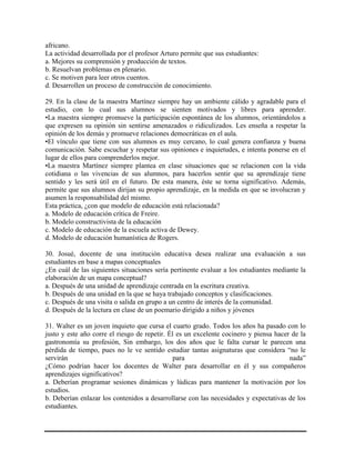 africano.
La actividad desarrollada por el profesor Arturo permite que sus estudiantes:
a. Mejores su comprensión y producción de textos.
b. Resuelvan problemas en plenario.
c. Se motiven para leer otros cuentos.
d. Desarrollen un proceso de construcción de conocimiento.
29. En la clase de la maestra Martínez siempre hay un ambiente cálido y agradable para el
estudio, con lo cual sus alumnos se sienten motivados y libres para aprender.
•La maestra siempre promueve la participación espontánea de los alumnos, orientándolos a
que expresen su opinión sin sentirse amenazados o ridiculizados. Les enseña a respetar la
opinión de los demás y promueve relaciones democráticas en el aula.
•El vínculo que tiene con sus alumnos es muy cercano, lo cual genera confianza y buena
comunicación. Sabe escuchar y respetar sus opiniones e inquietudes, e intenta ponerse en el
lugar de ellos para comprenderlos mejor.
•La maestra Martínez siempre plantea en clase situaciones que se relacionen con la vida
cotidiana o las vivencias de sus alumnos, para hacerlos sentir que su aprendizaje tiene
sentido y les será útil en el futuro. De esta manera, éste se torna significativo. Además,
permite que sus alumnos dirijan su propio aprendizaje, en la medida en que se involucran y
asumen la responsabilidad del mismo.
Esta práctica, ¿con que modelo de educación está relacionada?
a. Modelo de educación crítica de Freire.
b. Modelo constructivista de la educación
c. Modelo de educación de la escuela activa de Dewey.
d. Modelo de educación humanística de Rogers.
30. Josué, docente de una institución educativa desea realizar una evaluación a sus
estudiantes en base a mapas conceptuales
¿En cuál de las siguientes situaciones sería pertinente evaluar a los estudiantes mediante la
elaboración de un mapa conceptual?
a. Después de una unidad de aprendizaje centrada en la escritura creativa.
b. Después de una unidad en la que se haya trabajado conceptos y clasificaciones.
c. Después de una visita o salida en grupo a un centro de interés de la comunidad.
d. Después de la lectura en clase de un poemario dirigido a niños y jóvenes
31. Walter es un joven inquieto que cursa el cuarto grado. Todos los años ha pasado con lo
justo y este año corre el riesgo de repetir. Él es un excelente cocinero y piensa hacer de la
gastronomía su profesión, Sin embargo, los dos años que le falta cursar le parecen una
pérdida de tiempo, pues no le ve sentido estudiar tantas asignaturas que considera “no le
servirán para nada”
¿Cómo podrían hacer los docentes de Walter para desarrollar en él y sus compañeros
aprendizajes significativos?
a. Deberían programar sesiones dinámicas y lúdicas para mantener la motivación por los
estudios.
b. Deberían enlazar los contenidos a desarrollarse con las necesidades y expectativas de los
estudiantes.
 