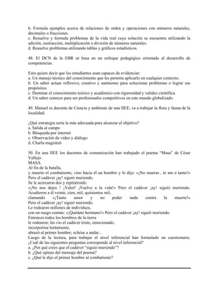 b. Formula ejemplos acerca de relaciones de orden y operaciones con números naturales,
decimales o fracciones.
c. Resuelve y formula problemas de la vida real cuya solución se encuentra utilizando la
adición, sustracción, multiplicación o división de números naturales.
d. Resuelve problemas utilizando tablas y gráficos estadísticos.
48. El DCN de la EBR se basa en un enfoque pedagógico orientado al desarrollo de
competencias.
Esto quiere decir que los estudiantes sean capaces de evidenciar:
a. Un manejo técnico del conocimiento que les permita aplicarlo en cualquier contexto.
b. Un saber actuar reflexivo, creativo y autónomo para solucionar problemas o lograr sus
propósitos.
c. Dominar el conocimiento teórico y académico con rigurosidad y validez científica.
d. Un saber conocer para ser profesionales competitivos en este mundo globalizado.
49. Manuel es docente de Ciencia y ambiente de una IIEE, va a trabajar la flora y fauna de la
localidad.
¿Qué estrategia sería la más adecuada para alcanzar el objetivo?
a. Salida al campo
b. Búsqueda por internet
c. Observación de video y diálogo
d. Charla magistral
50. En una IIEE los docentes de comunicación han trabajado el poema “Masa” de César
Vallejo.
MASA
Al fin de la batalla,
y muerto el combatiente, vino hacia él un hombre y le dijo: «¡No mueras , te am o tanto!»
Pero el cadáver ¡ay! siguió muriendo.
Se le acercaron dos y repitiéronle:
«¡No nos dejes ! ¡Valor! ¡Vuelve a la vida!» Pero el cadáver ¡ay! siguió muriendo.
Acudieron a él veinte, cien, mil, quinientos mil,
clamando «¡Tanto amor y no poder nada contra la muerte!»
Pero el cadáver ¡ay! siguió muriendo.
Le rodearon millones de individuos,
con un ruego común: «¡Quédate hermano!» Pero el cadáver ¡ay! siguió muriendo.
Entonces todos los hombres de la tierra
le rodearon; les vio el cadáver triste, emocionado;
incorporóse lentamente,
abrazó al primer hombre; echóse a andar...
Luego de la lectura, para trabajar el nivel inferencial han formulado un cuestionario.
¿Cuál de las siguientes preguntas corresponde al nivel inferencial?
a. ¿Por qué crees que el cadáver “siguió muriendo”?
b. ¿Qué opinas del mensaje del poema?
c. ¿Qué le dijo el primer hombre al combatiente?
 