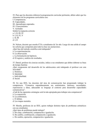 55. Para que los docentes elaboren la programación curricular pertinente, deben saber que los
elementos de los programas curriculares son:
I. Competencias.
II. Capacidades.
III. Aprendizajes esperados.
IV. Conocimientos
V. Actitudes
Señale la respuesta correcta:
a. I, II, III, IV
b. I, II, IV, V
c. II, III
d. I, II
56. Nelson, docente que enseña CTA a estudiantes de 3er año. Luego de una salida al campo
les solicita que compartan para toda la clase sus anotaciones.
¿Qué fase del método científico está trabajando?
a. La experimentación.
b. La observación.
c. La formulación de hipótesis.
d. El registro y análisis de resultados.
57. Daniel, profesor de ciencias sociales, indica a sus estudiantes que deben elaborar su línea
de tiempo familiar.
¿Qué componente del desarrollo de los adolescentes está trabajando el profesor con esta
actividad?
a. Histórico.
b. Identidad.
c. Individualidad.
d. Social.
58. En una IIEE, los docentes del área de comunicación han programado trabajar la
competencia: “Comunica espontáneamente sus sentimientos, intereses, necesidades,
experiencias e ideas, adecuando su lenguaje al contexto para desarrollar capacidades
comunicativas”.
¿Cuál de las siguientes estrategias será la más apropiada para trabajar esta competencia?
a. La exposición.
b. La conferencia.
c. El debate.
d. Los mapas mentales.
59. Mirella, profesora de un IIEE, quiere trabajar distintos tipos de problemas aritméticos
con sus estudiantes
¿Qué tipos de problemas puede trabajar?
a. De canje, combinación, comparación e igualación.
b. De cambio, combinación, comparación e igualación.
c. De cambio, operación, comparación e igualación.
 