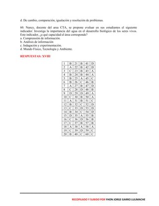 d. De cambio, comparación, igualación y resolución de problemas.
60. Nancy, docente del area CTA, se propone evaluar en sus estudiantes el siguiente
indicador: Investiga la importancia del agua en el desarrollo biológico de los seres vivos.
Este indicador, ¿a qué capacidad el área corresponde?
a. Comprensión de información.
b. Análisis de información
c. Indagación y experimentación.
d. Mundo Físico, Tecnología y Ambiente.
RESPUESTAS: XVIII
1 B 21 B 41 D
2 A 22 B 42 D
3 C 23 B 43 A
4 B 24 B 44 A
5 B 25 A 45 C
6 B 26 C 46 B
7 A 27 B 47 D
8 C 28 D 48 B
9 D 29 D 49 A
10 C 30 B 50 A
11 A 31 B 51 C
12 B 32 C 52 D
13 C 33 D 53 D
14 B 34 C 54 D
15 D 35 A 55 B
16 C 36 D 56 B
17 C 37 B 57 B
18 A 38 A 58 A
19 C 39 D 59 C
20 B 40 C 60 C
RECOPILADO Y SUBIDO POR YHON JORGE GARRO LULIMACHE
 