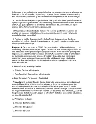 influyen en el aprendizaje pde sus estudiantes, para poder estar preparado para un
buen inicio del año escolar, sin embargo, a pesar de sus esfuerzos no encuentra
esa información por sí solo. ¿Qué recomendación le podemos dar a este colega?
a. Leer las Rutas de Aprendizaje donde se dice que los factores que influyen en el
aprendizaje son la gradualidad, baja densidad y pertinencia del currículo b. Recurrir
al DCN, ya que a pesar de la existencia de las Rutas de Aprendizaje, se sigue
usando como herramienta técnico pedagógica
c.Utilizar los aportes del estudio llamado “la escuela que tenemos”, donde se
analiza los procesos pedagógicos, la gestión escolar, convivencia y el vínculo
escuela familia y comunidad
d. Revisar la cartilla de presentación de las Rutas de Aprendizaje donde se
considera al currículo, la práctica pedagógica y la gestión escolar como factores
claves para el aprendizaje.
Pregunta 4. Se observa en el DCN 2158 capacidades; 2363 conocimientos; 1114
actitudes y 151 competencias por lograr. De ello que, que su complejidad limita su
uso adecuado en los procesos pedagógicos en aula. A ello se suma que algunas
regiones, al no sentirse representadas en el DCN, han emprendido la formulación
de currículos regionales, con criterios diversos y dispersos, que no siempre
responden a una visión curricular compartida, válida para todas y todos los
peruanos. Por ello, las Rutas de Aprendizaje sostienen que el currículo debe
caracterizarse por:
a. Diversificable, Abierto y Flexible
b. Abierto, Flexible y Pertinente
c. Baja Densidad, Gradualidad y Pertinencia
d. Baja Densidad, Pertinencia y flexibilidad
Pregunta 5. El profesor Román Garcìa desarrolla una sesiòn de aprendizaje del
área de Matemática, el tiene muchos años en la docencia; recientemente fue
monitoreado por el director de su Instituciòn Educativa, quien en su ficha de
observaciones anotó que el mencionado docente tiende a trabajar con los alumnos
de mejor rendimiento académico en su área. De acuerdo a esta situación, ¿Cuál de
los principios de la Educación, segùn el artículo 8º de la Ley General de Educación,
no se está respetando?
A. Principio de Inclusión
B. Principio de Democracia
C. Principio de Equidad
D. Principio de Ética.
 