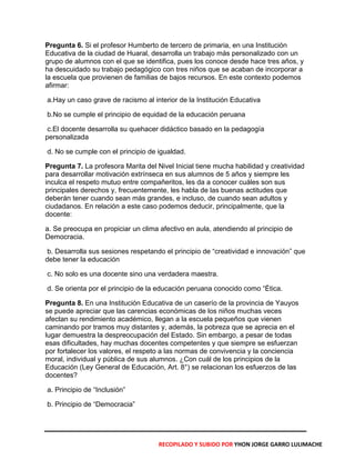 Pregunta 6. Si el profesor Humberto de tercero de primaria, en una Institución
Educativa de la ciudad de Huaral, desarrolla un trabajo más personalizado con un
grupo de alumnos con el que se identifica, pues los conoce desde hace tres años, y
ha descuidado su trabajo pedagógico con tres niños que se acaban de incorporar a
la escuela que provienen de familias de bajos recursos. En este contexto podemos
afirmar:
a.Hay un caso grave de racismo al interior de la Institución Educativa
b.No se cumple el principio de equidad de la educación peruana
c.El docente desarrolla su quehacer didáctico basado en la pedagogía
personalizada
d. No se cumple con el principio de igualdad.
Pregunta 7. La profesora Marita del Nivel Inicial tiene mucha habilidad y creatividad
para desarrollar motivación extrínseca en sus alumnos de 5 años y siempre les
inculca el respeto mutuo entre compañeritos, les da a conocer cuáles son sus
principales derechos y, frecuentemente, les habla de las buenas actitudes que
deberán tener cuando sean más grandes, e incluso, de cuando sean adultos y
ciudadanos. En relación a este caso podemos deducir, principalmente, que la
docente:
a. Se preocupa en propiciar un clima afectivo en aula, atendiendo al principio de
Democracia.
b. Desarrolla sus sesiones respetando el principio de “creatividad e innovación” que
debe tener la educación
c. No solo es una docente sino una verdadera maestra.
d. Se orienta por el principio de la educación peruana conocido como “Ética.
Pregunta 8. En una Institución Educativa de un caserío de la provincia de Yauyos
se puede apreciar que las carencias económicas de los niños muchas veces
afectan su rendimiento académico, llegan a la escuela pequeños que vienen
caminando por tramos muy distantes y, además, la pobreza que se aprecia en el
lugar demuestra la despreocupación del Estado. Sin embargo, a pesar de todas
esas dificultades, hay muchas docentes competentes y que siempre se esfuerzan
por fortalecer los valores, el respeto a las normas de convivencia y la conciencia
moral, individual y pública de sus alumnos. ¿Con cuál de los principios de la
Educación (Ley General de Educación, Art. 8°) se relacionan los esfuerzos de las
docentes?
a. Principio de “Inclusión”
b. Principio de “Democracia”
RECOPILADO Y SUBIDO POR YHON JORGE GARRO LULIMACHE
 