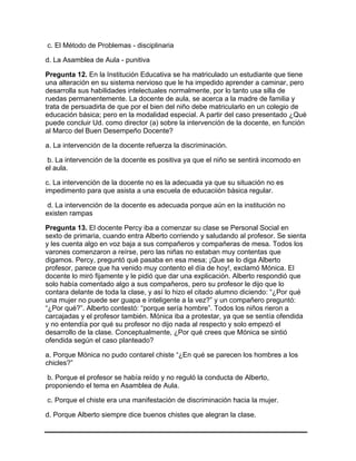 c. El Método de Problemas - disciplinaria
d. La Asamblea de Aula - punitiva
Pregunta 12. En la Institución Educativa se ha matriculado un estudiante que tiene
una alteración en su sistema nervioso que le ha impedido aprender a caminar, pero
desarrolla sus habilidades intelectuales normalmente, por lo tanto usa silla de
ruedas permanentemente. La docente de aula, se acerca a la madre de familia y
trata de persuadirla de que por el bien del niño debe matricularlo en un colegio de
educación básica; pero en la modalidad especial. A partir del caso presentado ¿Qué
puede concluir Ud. como director (a) sobre la intervención de la docente, en función
al Marco del Buen Desempeño Docente?
a. La intervención de la docente refuerza la discriminación.
b. La intervención de la docente es positiva ya que el niño se sentirá incomodo en
el aula.
c. La intervención de la docente no es la adecuada ya que su situación no es
impedimento para que asista a una escuela de educaciiòn bàsica regular.
d. La intervención de la docente es adecuada porque aún en la institución no
existen rampas
Pregunta 13. El docente Percy iba a comenzar su clase se Personal Social en
sexto de primaria, cuando entra Alberto corriendo y saludando al profesor. Se sienta
y les cuenta algo en voz baja a sus compañeros y compañeras de mesa. Todos los
varones comenzaron a reírse, pero las niñas no estaban muy contentas que
digamos. Percy, preguntó qué pasaba en esa mesa; ¡Que se lo diga Alberto
profesor, parece que ha venido muy contento el día de hoy!, exclamó Mónica. El
docente lo miró fijamente y le pidió que dar una explicación. Alberto respondió que
solo había comentado algo a sus compañeros, pero su profesor le dijo que lo
contara delante de toda la clase, y así lo hizo el citado alumno diciendo: “¿Por qué
una mujer no puede ser guapa e inteligente a la vez?” y un compañero preguntó:
“¿Por qué?”. Alberto contestó: “porque sería hombre”. Todos los niños rieron a
carcajadas y el profesor también. Mónica iba a protestar, ya que se sentía ofendida
y no entendía por qué su profesor no dijo nada al respecto y solo empezó el
desarrollo de la clase. Conceptualmente, ¿Por qué crees que Mónica se sintió
ofendida según el caso planteado?
a. Porque Mónica no pudo contarel chiste “¿En qué se parecen los hombres a los
chicles?”
b. Porque el profesor se había reído y no reguló la conducta de Alberto,
proponiendo el tema en Asamblea de Aula.
c. Porque el chiste era una manifestación de discriminación hacia la mujer.
d. Porque Alberto siempre dice buenos chistes que alegran la clase.
 