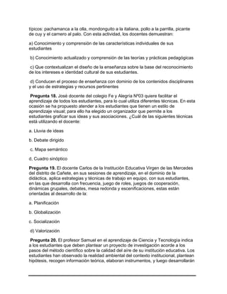 típicos: pachamanca a la olla, mondonguito a la italiana, pollo a la parrilla, picante
de cuy y el carnero al palo. Con esta actividad, los docentes demuestran:
a) Conocimiento y comprensión de las características individuales de sus
estudiantes
b) Conocimiento actualizado y comprensión de las teorías y prácticas pedagógicas
c) Que contextualizan el diseño de la enseñanza sobre la base del reconocimiento
de los intereses e identidad cultural de sus estudiantes.
d) Conducen el proceso de enseñanza con dominio de los contenidos disciplinares
y el uso de estrategias y recursos pertinentes
Pregunta 18. Josè docente del colegio Fe y Alegría Nº03 quiere facilitar el
aprendizaje de todos los estudiantes, para lo cual utiliza diferentes técnicas. En esta
ocasión se ha propuesto atender a los estudiantes que tienen un estilo de
aprendizaje visual; para ello ha elegido un organizador que permite a los
estudiantes graficar sus ideas y sus asociaciones. ¿Cuál de las siguientes técnicas
está utilizando el docente:
a. Lluvia de ideas
b. Debate dirigido
c. Mapa semántico
d, Cuadro sinóptico
Pregunta 19. El docente Carlos de la Instituciòn Educativa Virgen de las Mercedes
del distrito de Cañete, en sus sesiones de aprendizaje, en el dominio de la
didàctica, aplica estrategias y técnicas de trabajo en equipo, con sus estudiantes,
en las que desarrolla con frecuencia, juego de roles, juegos de cooperación,
dinámicas grupales, debates, mesa redonda y escenificaciones, estas están
orientadas al desarrollo de la:
a. Planificación
b. Globalización
c. Socialización
d) Valorización
Pregunta 20. El profesor Samuel en el aprendizaje de Ciencia y Tecnologìa indica
a los estudiantes que deben plantear un proyecto de investigación acorde a los
pasos del método científico sobre la calidad del aíre de su institución educativa. Los
estudiantes han observado la realidad ambiental del contexto institucional, plantean
hipótesis, recogen información teórica, elaboran instrumentos, y luego desarrollarán
 
