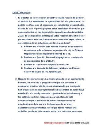 CUESTIONARIO II:
1. El Director de la Institución Educativa “María Parado de Bellido”,
al evaluar los resultados de aprendizaje del año precedente, ha
podido verificar que el porcentaje de estudiantes desaprobados
es alto, lo cual lo preocupa pues estos resultados evidencian que
sus estudiantes no han logrando los aprendizajes fundamentales.
¿Cuál de las siguientes estrategias usted recomendaría al Director
para establecer con sus docentes metas con altas expectativas de
aprendizajes de los estudiantes de la I.E. que dirige?
A. Realizar una Reunión para hacerle recordar a sus docentes
sus deberes y derechos con sagrados en la Ley de Reforma
Magisterial y en el Reglamento Interno de la I.E.
B. Realizar una Reunión Técnico Pedagógica con la asistencia
de especialistas de la UGEL 01.
C. Realizar un taller sobre adaptación curricular.
D. Realizar una Jornada de Reflexión y elaborar un Plan de
Acción de Mejora de los Aprendizajes.
2. Rosario Directora de una I.E. primaria ubicada en un asentamiento
humano, ha revisado la programación que sus docentes le
entregaron el primer día de clases, observando que la mayoría
han propuesto en sus programaciones bajas metas de aprendizaje
en relación a la edad y demanda cognitiva de los estudiantes y a
los estándares de los mapas de progreso. Rosario está
convencida que la situación de pobreza en que viven sus
estudiantes no debe ser una limitante para tener altas
expectativas de aprendizaje. Por lo que decide realizar una
actividad que le permita establecer con sus docentes metas con
RECOPILADO Y SUBIDO POR YHON JORGE GARRO LULIMACHE
 