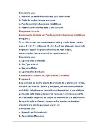 Seleccione una:
a. Necesita de estímulos externos para reflexionar
b. Parte de los hechos para razonar
c. Puede plantear situaciones hipotéticas
d. Presenta dificultades para la abstracción
Respuesta correcta
La respuesta correcta es: Puede plantear situaciones hipotéticas
Pregunta 3
Si un niño usa el pensamiento reversible y puede darse cuenta
que si 5 + 6 = 11, entonces 11 – 5 = 6. ¿A qué etapa del desarrollo
cognitivo, según los planteamientos de Jean Piaget,
corresponden las características mencionadas?
Seleccione una:
a. Operaciones Concretas
b. Pre Operacional
c. Sensorio Motor
d. Operaciones Formales
La respuesta correcta es: Operaciones Concretas
Pregunta 4
Los alumnos de quinto grado de primaria de la profesora Teresa,
docente del área de Ciencia y Ambiente, recuerdan muy bien la
definición del páncreas, pero afirman desconocer a qué sistema
pertenece este órgano del cuerpo humano. Teniendo en cuenta
esta situación cognitiva en la que se encuentran sus estudiantes,
la mencionada profesora, siguiendo los aportes de Ausubel,
diseñara una sesión para que logren un:
Seleccione una:
a. Aprendizaje Subordinado
b. Aprendizaje Mecánico
 