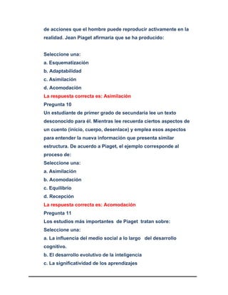 de acciones que el hombre puede reproducir activamente en la
realidad. Jean Piaget afirmaría que se ha producido:
Seleccione una:
a. Esquematización
b. Adaptabilidad
c. Asimilación
d. Acomodación
La respuesta correcta es: Asimilación
Pregunta 10
Un estudiante de primer grado de secundaria lee un texto
desconocido para él. Mientras lee recuerda ciertos aspectos de
un cuento (inicio, cuerpo, desenlace) y emplea esos aspectos
para entender la nueva información que presenta similar
estructura. De acuerdo a Piaget, el ejemplo corresponde al
proceso de:
Seleccione una:
a. Asimilación
b. Acomodación
c. Equilibrio
d. Recepción
La respuesta correcta es: Acomodación
Pregunta 11
Los estudios más importantes de Piaget tratan sobre:
Seleccione una:
a. La influencia del medio social a lo largo del desarrollo
cognitivo.
b. El desarrollo evolutivo de la inteligencia
c. La significatividad de los aprendizajes
 