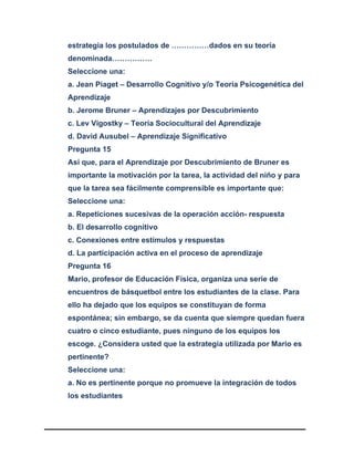 estrategia los postulados de ……………dados en su teoría
denominada…………….
Seleccione una:
a. Jean Piaget – Desarrollo Cognitivo y/o Teoría Psicogenética del
Aprendizaje
b. Jerome Bruner – Aprendizajes por Descubrimiento
c. Lev Vigostky – Teoría Sociocultural del Aprendizaje
d. David Ausubel – Aprendizaje Significativo
Pregunta 15
Así que, para el Aprendizaje por Descubrimiento de Bruner es
importante la motivación por la tarea, la actividad del niño y para
que la tarea sea fácilmente comprensible es importante que:
Seleccione una:
a. Repeticiones sucesivas de la operación acción- respuesta
b. El desarrollo cognitivo
c. Conexiones entre estímulos y respuestas
d. La participación activa en el proceso de aprendizaje
Pregunta 16
Mario, profesor de Educación Física, organiza una serie de
encuentros de básquetbol entre los estudiantes de la clase. Para
ello ha dejado que los equipos se constituyan de forma
espontánea; sin embargo, se da cuenta que siempre quedan fuera
cuatro o cinco estudiante, pues ninguno de los equipos los
escoge. ¿Considera usted que la estrategia utilizada por Mario es
pertinente?
Seleccione una:
a. No es pertinente porque no promueve la integración de todos
los estudiantes
 