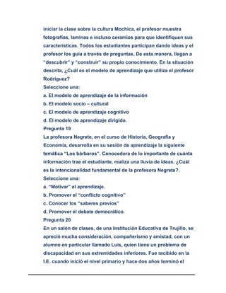 iniciar la clase sobre la cultura Mochica, el profesor muestra
fotografías, laminas e incluso ceramios para que identifiquen sus
características. Todos los estudiantes participan dando ideas y el
profesor los guía a través de preguntas. De esta manera, llegan a
“descubrir” y “construir” su propio conocimiento. En la situación
descrita, ¿Cuál es el modelo de aprendizaje que utiliza el profesor
Rodríguez?
Seleccione una:
a. El modelo de aprendizaje de la información
b. El modelo socio – cultural
c. El modelo de aprendizaje cognitivo
d. El modelo de aprendizaje dirigido.
Pregunta 19
La profesora Negrete, en el curso de Historia, Geografía y
Economía, desarrolla en su sesión de aprendizaje la siguiente
temática “Los bárbaros”. Conocedora de lo importante de cuánta
información trae el estudiante, realiza una lluvia de ideas. ¿Cuál
es la intencionalidad fundamental de la profesora Negrete?.
Seleccione una:
a. “Motivar” el aprendizaje.
b. Promover el “conflicto cognitivo”
c. Conocer los “saberes previos”
d. Promover el debate democrático.
Pregunta 20
En un salón de clases, de una Institución Educativa de Trujillo, se
apreció mucha consideración, compañerismo y amistad, con un
alumno en particular llamado Luis, quien tiene un problema de
discapacidad en sus extremidades inferiores. Fue recibido en la
I.E. cuando inició el nivel primario y hace dos años terminó el
 