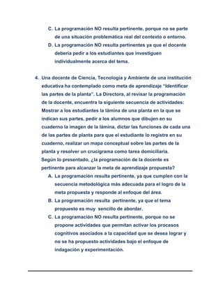 C. La programación NO resulta pertinente, porque no se parte
de una situación problemática real del contexto o entorno.
D. La programación NO resulta pertinentes ya que el docente
debería pedir a los estudiantes que investiguen
individualmente acerca del tema.
4. Una docente de Ciencia, Tecnología y Ambiente de una institución
educativa ha contemplado como meta de aprendizaje “Identificar
las partes de la planta”. La Directora, al revisar la programación
de la docente, encuentra la siguiente secuencia de actividades:
Mostrar a los estudiantes la lámina de una planta en la que se
indican sus partes, pedir a los alumnos que dibujen en su
cuaderno la imagen de la lámina, dictar las funciones de cada una
de las partes de planta para que el estudiante lo registre en su
cuaderno, realizar un mapa conceptual sobre las partes de la
planta y resolver un crucigrama como tarea domiciliaria.
Según lo presentado, ¿la programación de la docente es
pertinente para alcanzar la meta de aprendizaje propuesta?
A. La programación resulta pertinente, ya que cumplen con la
secuencia metodológica más adecuada para el logro de la
meta propuesta y responde al enfoque del área.
B. La programación resulta pertinente, ya que el tema
propuesto es muy sencillo de abordar.
C. La programación NO resulta pertinente, porque no se
propone actividades que permitan activar los procesos
cognitivos asociados a la capacidad que se desea lograr y
no se ha propuesto actividades bajo el enfoque de
indagación y experimentación.
 