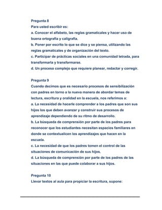 Pregunta 8
Para usted escribir es:
a. Conocer el alfabeto, las reglas gramaticales y hacer uso de
buena ortografía y caligrafía.
b. Poner por escrito lo que se dice y se piensa, utilizando las
reglas gramaticales y de organización del texto.
c. Participar de prácticas sociales en una comunidad letrada, para
transformarla y transformarse.
d. Un proceso complejo que requiere planear, redactar y corregir.
Pregunta 9
Cuando decimos que es necesario procesos de sensibilización
con padres en torno a la nueva manera de abordar temas de
lectura, escritura y oralidad en la escuela, nos referimos a:
a. La necesidad de hacerle comprender a los padres que son sus
hijos los que deben avanzar y construir sus procesos de
aprendizaje dependiendo de su ritmo de desarrollo.
b. La búsqueda de comprensión por parte de los padres para
reconocer que los estudiantes necesitan espacios familiares en
donde se contextualicen los aprendizajes que hacen en la
escuela.
c. La necesidad de que los padres tomen el control de las
situaciones de comunicación de sus hijos.
d. La búsqueda de comprensión por parte de los padres de las
situaciones en las que puede colaborar a sus hijos.
Pregunta 10
Llevar textos al aula para propiciar la escritura, supone:
 