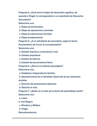 Pregunta 4: ¿Cuál sería la etapa del desarrollo cognitivo, de
acuerdo a Piaget; le correspondería a un estudiante de Educación
Secundaria?
Seleccione una:
a. Etapa sensoriomotora
b. Etapa de operaciones concretas
c. Etapa de operaciones formales
d. Etapa preoperacional
Pregunta 5: ¿A un estudiante de secundaria, según la teoría
Psicoanalítica de Freud, le correspondería?
Seleccione una:
a. Estadio Impulsivo y emocional u oral
b. Estadio prepuberal
c. Estadio de latencia
d. Estadio del personalismo fálico
Pregunta 6: ¿Qué es la madurez psicológica?
Seleccione una:
a. Establecer independencia familiar.
b. Descubrimiento de la identidad, desarrollo de las relaciones
sociales.
c. Dominio del pensamiento abstracto
d. Derecho al voto.
Pregunta 7: ¿Quién es el autor de la teoría del aprendizaje social?
Seleccione una:
a. Lewin
b. Carl Rogers
c. Blandura y Walters
d. Piaget
Retroalimentación
 
