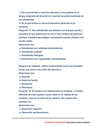 c. Es la que brinda un servicio educativo a los pueblos en la
lengua originaria del docente sin importar las particularidades de
los estudiantes.
d. Es la que brinda un servicio educativo particular al ya
existente.
Pregunta 17: Son estudiantes que destacan en el grupo social y
educativo al que pertenecen en uno o más campos del quehacer
humano: científico-tecnológico, humanístico-social, artístico o de
acción motriz.
Seleccione una:
a. Estudiantes con actitudes sobresalientes
b. Estudiantes autistas
c. Estudiantes bilingües
d. Estudiantes con capacidades sobresalientes
Pregunta 18: Vigotski, define el aprendizaje como una actividad
social, que pone en el centro de atención a:
Seleccione una:
a. Docente
b. Padre de familia
c. Estudiante
d. Director(a)
Pregunta 19: El cambio en el adolescente es complejo y variado,
diferente de unos sujetos a otros, tanto en la rapidez de los
cambios, como en el ritmo de los mismos. Se vuelven más
realistas, es:
Seleccione una:
a. Desarrollo cognitivo
b. Desarrollo socioemocional
RECOPILADO Y SUBIDO POR YHON JORGE GARRO LULIMACHE
 