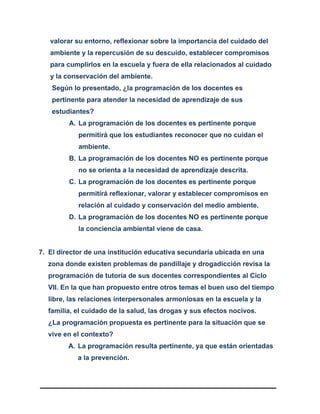 valorar su entorno, reflexionar sobre la importancia del cuidado del
ambiente y la repercusión de su descuido, establecer compromisos
para cumplirlos en la escuela y fuera de ella relacionados al cuidado
y la conservación del ambiente.
Según lo presentado, ¿la programación de los docentes es
pertinente para atender la necesidad de aprendizaje de sus
estudiantes?
A. La programación de los docentes es pertinente porque
permitirá que los estudiantes reconocer que no cuidan el
ambiente.
B. La programación de los docentes NO es pertinente porque
no se orienta a la necesidad de aprendizaje descrita.
C. La programación de los docentes es pertinente porque
permitirá reflexionar, valorar y establecer compromisos en
relación al cuidado y conservación del medio ambiente.
D. La programación de los docentes NO es pertinente porque
la conciencia ambiental viene de casa.
7. El director de una institución educativa secundaria ubicada en una
zona donde existen problemas de pandillaje y drogadicción revisa la
programación de tutoría de sus docentes correspondientes al Ciclo
VII. En la que han propuesto entre otros temas el buen uso del tiempo
libre, las relaciones interpersonales armoniosas en la escuela y la
familia, el cuidado de la salud, las drogas y sus efectos nocivos.
¿La programación propuesta es pertinente para la situación que se
vive en el contexto?
A. La programación resulta pertinente, ya que están orientadas
a la prevención.
 