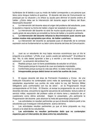 burlándose de él debido a que su modo de hablar corresponde a una persona que
tiene como lengua materna el quechua. El docente del área de Comunicación se
preocupó por su situación y le ofrece su ayuda para eliminar el acento andino al
hablar. ¿Cómo debe ser la intervención del docente según el Marco del Buen
Desempeño Docente?
a. La intervención del docente ataca el origen del problema del estudiante, pues
lo ayudará a mejorar su forma de hablar y lograr ser aceptado en el grupo.
b. La intervención del docente no será de mucha ayuda porque un alumno de
cuarto grado de secundaria ya consolidó su forma de hablar y no podrá cambiarla.
c. La intervención del docente refuerza la discriminación pues asume que
existen modos más apropiados que otros de hablar castellano.
d. La intervención del docente es apropiada pues el desarrollo de la correcta
expresión oral es fundamental en su labor como docente del área de Comunicación.
2. Juan es un estudiante de muy bajos recursos económicos que un día le
preguntó a su profesor: “¿Profe, si yo quiero, puedo ser astronauta?” El profesor le
dijo: “No, tú sólo debes aprender a leer y a escribir y con eso te bastará para
sobrevivir”. La actuación del profesor fue:
a) Realista porque Juan no tiene posibilidades de estudiar en el futuro.
b) Preocupada porque la inquietud de Juan era bastante improbable.
c) Conformista porque aunque la vida sea difícil, no debe matar los sueños.
d) Irresponsable porque debió tomar en serio los sueños de Juan.
3. El equipo docente del área de Formación Ciudadana y Cívica de una
Institución Educativa ha contemplado como meta de aprendizaje “lograr que los
estudiantes argumenten sus puntos de vista sobre la Ley del Servicio Militar
Obligatorio para confrontarlos con los de otros”; en la Programación Anual
correspondiente al VII Ciclo. El Director, al revisar la programación de uno de los
docentes del área, encuentra la siguiente secuencia de actividades: lectura sobre el
servicio militar, exposición del profesor sobre el mismo tema y resolución de un
cuestionario como última actividad. Según lo presentado, ¿Es pertinente la
Programación del docente para alcanzar la meta del aprendizaje propuesto?
a. Las actividades no resultan pertinentes ya que el docente debería pedir a los
estudiantes que investiguen individualmente acerca del tema.
b. Las actividades resultan pertinentes ya que el tema propuesto es muy
cercano a la edad de los estudiantes.
c. Las actividades no resultan pertinentes dado que no contemplan
espacios para el intercambio de ideas entre los estudiantes.
 
