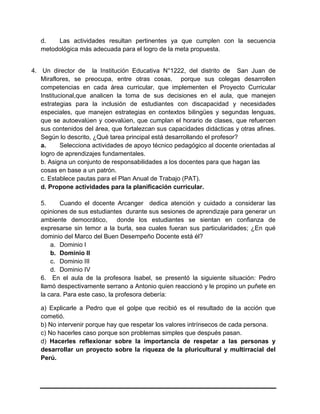 d. Las actividades resultan pertinentes ya que cumplen con la secuencia
metodológica más adecuada para el logro de la meta propuesta.
4. Un director de la Institución Educativa N°1222, del distrito de San Juan de
Miraflores, se preocupa, entre otras cosas, porque sus colegas desarrollen
competencias en cada área curricular, que implementen el Proyecto Curricular
Institucional,que analicen la toma de sus decisiones en el aula, que manejen
estrategias para la inclusión de estudiantes con discapacidad y necesidades
especiales, que manejen estrategias en contextos bilingües y segundas lenguas,
que se autoevalúen y coevalúen, que cumplan el horario de clases, que refuercen
sus contenidos del área, que fortalezcan sus capacidades didácticas y otras afines.
Según lo descrito, ¿Qué tarea principal está desarrollando el profesor?
a. Selecciona actividades de apoyo técnico pedagógico al docente orientadas al
logro de aprendizajes fundamentales.
b. Asigna un conjunto de responsabilidades a los docentes para que hagan las
cosas en base a un patrón.
c. Establece pautas para el Plan Anual de Trabajo (PAT).
d. Propone actividades para la planificación curricular.
5. Cuando el docente Arcanger dedica atención y cuidado a considerar las
opiniones de sus estudiantes durante sus sesiones de aprendizaje para generar un
ambiente democrático, donde los estudiantes se sientan en confianza de
expresarse sin temor a la burla, sea cuales fueran sus particularidades; ¿En qué
dominio del Marco del Buen Desempeño Docente está él?
a. Dominio I
b. Dominio II
c. Dominio III
d. Dominio IV
6. En el aula de la profesora Isabel, se presentó la siguiente situación: Pedro
llamó despectivamente serrano a Antonio quien reaccionó y le propino un puñete en
la cara. Para este caso, la profesora debería:
a) Explicarle a Pedro que el golpe que recibió es el resultado de la acción que
cometió.
b) No intervenir porque hay que respetar los valores intrínsecos de cada persona.
c) No hacerles caso porque son problemas simples que después pasan.
d) Hacerles reflexionar sobre la importancia de respetar a las personas y
desarrollar un proyecto sobre la riqueza de la pluricultural y multirracial del
Perú.
 
