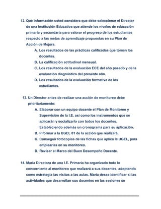 12. Qué información usted considera que debe seleccionar el Director
de una Institución Educativa que atiende los niveles de educación
primaria y secundaria para valorar el progreso de los estudiantes
respecto a las metas de aprendizaje propuestas en su Plan de
Acción de Mejora.
A. Los resultados de las prácticas calificadas que toman los
docentes.
B. La calificación actitudinal mensual.
C. Los resultados de la evaluación ECE del año pasado y de la
evaluación diagnóstica del presente año.
D. Los resultados de la evaluación formativa de los
estudiantes.
13. Un Director antes de realizar una acción de monitoreo debe
prioritariamente:
A. Elaborar con un equipo docente el Plan de Monitoreo y
Supervisión de la I.E. así como los instrumentos que se
aplicarán y socializarlo con todos los docentes.
Estableciendo además un cronograma para su aplicación.
B. Informar a la UGEL 01 de la acción que realizará.
C. Conseguir fotocopias de las fichas que aplica la UGEL, para
emplearlas en su monitoreo.
D. Revisar el Marco del Buen Desempeño Docente.
14. María Directora de una I.E. Primaria ha organizado todo lo
concerniente al monitoreo que realizará a sus docentes, adoptando
como estrategia las visitas a las aulas. María desea identificar si las
actividades que desarrollan sus docentes en las sesiones se
 