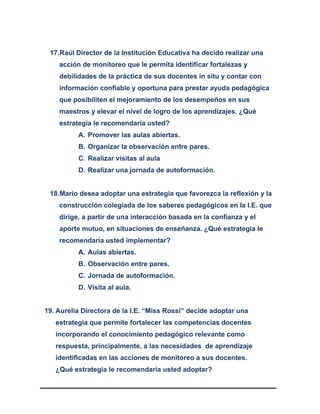17.Raúl Director de la Institución Educativa ha decido realizar una
acción de monitoreo que le permita identificar fortalezas y
debilidades de la práctica de sus docentes in situ y contar con
información confiable y oportuna para prestar ayuda pedagógica
que posibiliten el mejoramiento de los desempeños en sus
maestros y elevar el nivel de logro de los aprendizajes. ¿Qué
estrategia le recomendaría usted?
A. Promover las aulas abiertas.
B. Organizar la observación entre pares.
C. Realizar visitas al aula
D. Realizar una jornada de autoformación.
18.Mario desea adoptar una estrategia que favorezca la reflexión y la
construcción colegiada de los saberes pedagógicos en la I.E. que
dirige, a partir de una interacción basada en la confianza y el
aporte mutuo, en situaciones de enseñanza. ¿Qué estrategia le
recomendaría usted implementar?
A. Aulas abiertas.
B. Observación entre pares.
C. Jornada de autoformación.
D. Visita al aula.
19. Aurelia Directora de la I.E. “Miss Rossi” decide adoptar una
estrategia que permite fortalecer las competencias docentes
incorporando el conocimiento pedagógico relevante como
respuesta, principalmente, a las necesidades de aprendizaje
identificadas en las acciones de monitoreo a sus docentes.
¿Qué estrategia le recomendaría usted adoptar?
 