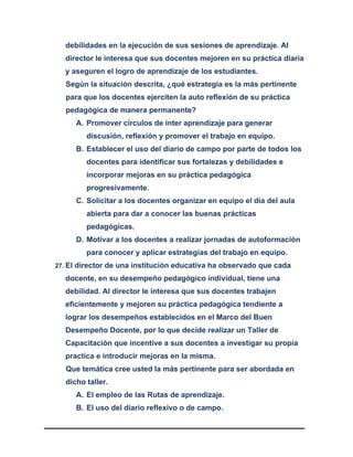 debilidades en la ejecución de sus sesiones de aprendizaje. Al
director le interesa que sus docentes mejoren en su práctica diaria
y aseguren el logro de aprendizaje de los estudiantes.
Según la situación descrita, ¿qué estrategia es la más pertinente
para que los docentes ejerciten la auto reflexión de su práctica
pedagógica de manera permanente?
A. Promover círculos de inter aprendizaje para generar
discusión, reflexión y promover el trabajo en equipo.
B. Establecer el uso del diario de campo por parte de todos los
docentes para identificar sus fortalezas y debilidades e
incorporar mejoras en su práctica pedagógica
progresivamente.
C. Solicitar a los docentes organizar en equipo el día del aula
abierta para dar a conocer las buenas prácticas
pedagógicas.
D. Motivar a los docentes a realizar jornadas de autoformación
para conocer y aplicar estrategias del trabajo en equipo.
27. El director de una institución educativa ha observado que cada
docente, en su desempeño pedagógico individual, tiene una
debilidad. Al director le interesa que sus docentes trabajen
eficientemente y mejoren su práctica pedagógica tendiente a
lograr los desempeños establecidos en el Marco del Buen
Desempeño Docente, por lo que decide realizar un Taller de
Capacitación que incentive a sus docentes a investigar su propia
practica e introducir mejoras en la misma.
Que temática cree usted la más pertinente para ser abordada en
dicho taller.
A. El empleo de las Rutas de aprendizaje.
B. El uso del diario reflexivo o de campo.
 