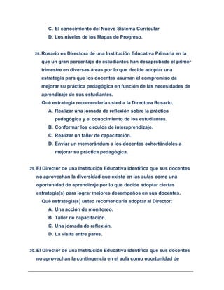 C. El conocimiento del Nuevo Sistema Curricular
D. Los niveles de los Mapas de Progreso.
28. Rosario es Directora de una Institución Educativa Primaria en la
que un gran porcentaje de estudiantes han desaprobado el primer
trimestre en diversas áreas por lo que decide adoptar una
estrategia para que los docentes asuman el compromiso de
mejorar su práctica pedagógica en función de las necesidades de
aprendizaje de sus estudiantes.
Qué estrategia recomendaría usted a la Directora Rosario.
A. Realizar una jornada de reflexión sobre la práctica
pedagógica y el conocimiento de los estudiantes.
B. Conformar los círculos de interaprendizaje.
C. Realizar un taller de capacitación.
D. Enviar un memorándum a los docentes exhortándoles a
mejorar su práctica pedagógica.
29. El Director de una Institución Educativa identifica que sus docentes
no aprovechan la diversidad que existe en las aulas como una
oportunidad de aprendizaje por lo que decide adoptar ciertas
estrategia(s) para lograr mejores desempeños en sus docentes.
Qué estrategia(s) usted recomendaría adoptar al Director:
A. Una acción de monitoreo.
B. Taller de capacitación.
C. Una jornada de reflexión.
D. La visita entre pares.
30. El Director de una Institución Educativa identifica que sus docentes
no aprovechan la contingencia en el aula como oportunidad de
 