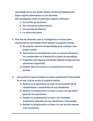 aprendizaje por lo que decide adoptar ciertas estrategia(s) para
lograr mejores desempeños en sus docentes.
Qué estrategia(s) usted recomendaría adoptar al Director:
A. Una acción de monitoreo.
B. Una Jornada de autoformación.
C. Una jornada de reflexión.
D. La visita entre pares.
31. Para que los docentes usen la contingencia en el aula como
oportunidad de aprendizaje deben adoptar la siguiente medida.
A. No preparar sesiones de aprendizaje pues cualquier cosa
puede suceder.
B. Aprovechar las contingencias como un recurso adicional a
los considerados en el diseño de la sesión de aprendizaje.
C. Programar solo algunas actividades dejando tiempo para las
situaciones imprevistas.
D. Realizar todo de acuerdo a lo programado de manera
estricta.
32. Una profesora quiere trabajar de manera significativa la diversidad
en el aula. Cuál de acción le sugeriría realizar:
A. Realizar su programación en base al conocimiento de las
características y necesidades de sus estudiantes.
B. Realizar su programación en base a lo que cree que deben
aprender los estudiantes.
C. Realizar su programación en base a los resultados
académicos obtenidos por los estudiantes el año pasado.
D. Realizar su programación en base a lo cree que les interesa
a los estudiantes.
 