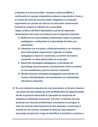 y libertad en el servicio militar” (impreso y texto del MED), a
continuación en grupos cooperativos elaboran argumentos a favor y
en contra de la ley del servicio militar obligatorio y en plenaria
argumentan sus puntos de vista en una discusión controversial.
Finalmente realizan la reflexión de lo aprendido.
Según el Marco del Buen Desempeño cuál de los siguientes
desempeños entre otros se evidencia que ha logrado la docente:
A. Reflexiona en comunidades profesionales sobre su práctica
pedagógica e institucional y el aprendizaje de todos sus
estudiantes.
B. Interactúa con sus pares, colaborativamente y con iniciativa,
para intercambiar experiencias, organizar el trabajo
pedagógico, mejorar la enseñanza y construir de manera
sostenible un clima democrático en la escuela.
C. Desarrolla estrategias pedagógicas y actividades de
aprendizaje que promueven el pensamiento crítico y creativo
en sus estudiantes y que los motiven a aprender.
D. Maneja diversas estrategias pedagógicas para atender de
manera individualizada a los estudiantes con necesidades
educativas especiales.
37. En una institución educativa de nivel secundario, el director observa
una sesión de aprendizaje del área de Matemática de segundo grado
donde se propone desarrollar la capacidad de resolución de
problemas empleando ecuaciones. Para ello, el docente del área
presenta una situación problemática consistente en averiguar el
valor de venta de cada hoja bond de dos paquetes, conociendo el
importe de los mismos, cantidad de hojas de cada paquete y
porcentaje de ganancia; luego de identificar el problema a resolver y
 