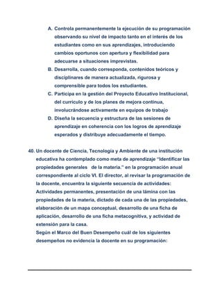 A. Controla permanentemente la ejecución de su programación
observando su nivel de impacto tanto en el interés de los
estudiantes como en sus aprendizajes, introduciendo
cambios oportunos con apertura y flexibilidad para
adecuarse a situaciones imprevistas.
B. Desarrolla, cuando corresponda, contenidos teóricos y
disciplinares de manera actualizada, rigurosa y
comprensible para todos los estudiantes.
C. Participa en la gestión del Proyecto Educativo Institucional,
del currículo y de los planes de mejora continua,
involucrándose activamente en equipos de trabajo
D. Diseña la secuencia y estructura de las sesiones de
aprendizaje en coherencia con los logros de aprendizaje
esperados y distribuye adecuadamente el tiempo.
40. Un docente de Ciencia, Tecnología y Ambiente de una institución
educativa ha contemplado como meta de aprendizaje “Identificar las
propiedades generales de la materia.” en la programación anual
correspondiente al ciclo VI. El director, al revisar la programación de
la docente, encuentra la siguiente secuencia de actividades:
Actividades permanentes, presentación de una lámina con las
propiedades de la materia, dictado de cada una de las propiedades,
elaboración de un mapa conceptual, desarrollo de una ficha de
aplicación, desarrollo de una ficha metacognitiva, y actividad de
extensión para la casa.
Según el Marco del Buen Desempeño cuál de los siguientes
desempeños no evidencia la docente en su programación:
 
