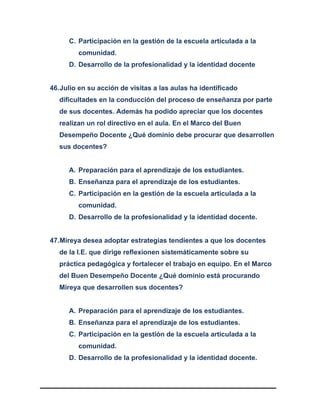 C. Participación en la gestión de la escuela articulada a la
comunidad.
D. Desarrollo de la profesionalidad y la identidad docente
46.Julio en su acción de visitas a las aulas ha identificado
dificultades en la conducción del proceso de enseñanza por parte
de sus docentes. Además ha podido apreciar que los docentes
realizan un rol directivo en el aula. En el Marco del Buen
Desempeño Docente ¿Qué dominio debe procurar que desarrollen
sus docentes?
A. Preparación para el aprendizaje de los estudiantes.
B. Enseñanza para el aprendizaje de los estudiantes.
C. Participación en la gestión de la escuela articulada a la
comunidad.
D. Desarrollo de la profesionalidad y la identidad docente.
47.Mireya desea adoptar estrategias tendientes a que los docentes
de la I.E. que dirige reflexionen sistemáticamente sobre su
práctica pedagógica y fortalecer el trabajo en equipo. En el Marco
del Buen Desempeño Docente ¿Qué dominio está procurando
Mireya que desarrollen sus docentes?
A. Preparación para el aprendizaje de los estudiantes.
B. Enseñanza para el aprendizaje de los estudiantes.
C. Participación en la gestión de la escuela articulada a la
comunidad.
D. Desarrollo de la profesionalidad y la identidad docente.
 