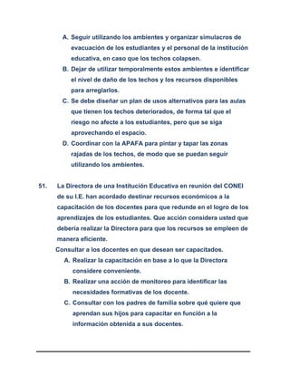 A. Seguir utilizando los ambientes y organizar simulacros de
evacuación de los estudiantes y el personal de la institución
educativa, en caso que los techos colapsen.
B. Dejar de utilizar temporalmente estos ambientes e identificar
el nivel de daño de los techos y los recursos disponibles
para arreglarlos.
C. Se debe diseñar un plan de usos alternativos para las aulas
que tienen los techos deteriorados, de forma tal que el
riesgo no afecte a los estudiantes, pero que se siga
aprovechando el espacio.
D. Coordinar con la APAFA para pintar y tapar las zonas
rajadas de los techos, de modo que se puedan seguir
utilizando los ambientes.
51. La Directora de una Institución Educativa en reunión del CONEI
de su I.E. han acordado destinar recursos económicos a la
capacitación de los docentes para que redunde en el logro de los
aprendizajes de los estudiantes. Que acción considera usted que
debería realizar la Directora para que los recursos se empleen de
manera eficiente.
Consultar a los docentes en que desean ser capacitados.
A. Realizar la capacitación en base a lo que la Directora
considere conveniente.
B. Realizar una acción de monitoreo para identificar las
necesidades formativas de los docente.
C. Consultar con los padres de familia sobre qué quiere que
aprendan sus hijos para capacitar en función a la
información obtenida a sus docentes.
 