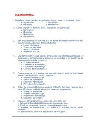 CUESTIONARIO IV:
1. Cuando un profesor explora aprendizajes previos, se produce un aprendizaje:
a. Significativo. c. No directivo.
b. Receptivo. d. Memorístico
2. Cuando un profesor dicta una clase, se produce un aprendizaje:
a. Significativo.
b. Receptivo.
c. No directivo.
d. Memorístico.
3. Son organizadores del currículo, que se deben desarrollar considerando las
características particulares de los estudiantes:
a. Logros educativos.
b. Temas transversales.
c. Áreas curriculares.
d. Propósitos al 2021.
4. La programación de largo alcance en la que se organizan los aprendizajes en
capacidades, conocimientos y actitudes por períodos y en función de la
calendarización escolar constituye:
a. El programa anual.
b. La sesión de aprendizaje.
c. La unidad de aprendizaje.
d. La matriz de Diversificación.
5. Programación de corto alcance que gira en torno a un tema eje y su diseño
es responsabilidad del docente, constituye:
a. Proyecto de Aprendizaje.
b. Unidad de Aprendizaje.
c. Módulo de Aprendizaje.
d. Proyecto de Investigación.
6. El tipo de unidad didáctica que propone el Diseño Curricular Nacional para
tratar dificultades en el dominio de una capacidad se denomina:
a. Unidad de aprendizaje.
b. Proyecto de aprendizaje.
c. Programa de aprendizaje.
d. Módulo de aprendizaje.
7. Los pasos para programar una sesión de aprendizaje son:
I. Seleccionar la unidad didáctica que se desea desarrollar.
II. Elegir las estrategias, recursos y materiales pertinentes.
III. Escoger las capacidades, conocimientos y actitudes de la unidad
didáctica.
IV. Seleccionar los criterios e instrumentos de evaluación.
 