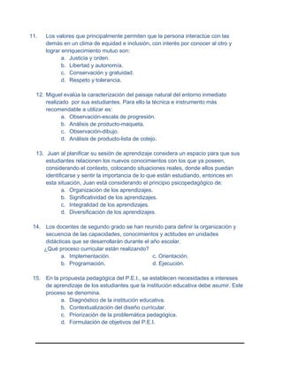11. Los valores que principalmente permiten que la persona interactúe con las
demás en un clima de equidad e inclusión, con interés por conocer al otro y
lograr enriquecimiento mutuo son:
a. Justicia y orden.
b. Libertad y autonomía.
c. Conservación y gratuidad.
d. Respeto y tolerancia.
12. Miguel evalúa la caracterización del paisaje natural del entorno inmediato
realizado por sus estudiantes. Para ello la técnica e instrumento más
recomendable a utilizar es:
a. Observación-escala de progresión.
b. Análisis de producto-maqueta.
c. Observación-dibujo.
d. Análisis de producto-lista de cotejo.
13. Juan al planificar su sesión de aprendizaje considera un espacio para que sus
estudiantes relacionen los nuevos conocimientos con los que ya poseen,
considerando el contexto, colocando situaciones reales, donde ellos puedan
identificarse y sentir la importancia de lo que están estudiando, entonces en
esta situación, Juan está considerando el principio psicopedagógico de:
a. Organización de los aprendizajes.
b. Significatividad de los aprendizajes.
c. Integralidad de los aprendizajes.
d. Diversificación de los aprendizajes.
14. Los docentes de segundo grado se han reunido para definir la organización y
secuencia de las capacidades, conocimientos y actitudes en unidades
didácticas que se desarrollarán durante el año escolar.
¿Qué proceso curricular están realizando?
a. Implementación. c. Orientación.
b. Programación. d. Ejecución.
15. En la propuesta pedagógica del P.E.I., se establecen necesidades e intereses
de aprendizaje de los estudiantes que la institución educativa debe asumir. Este
proceso se denomina.
a. Diagnóstico de la institución educativa.
b. Contextualización del diseño curricular.
c. Priorización de la problemática pedagógica.
d. Formulación de objetivos del P.E.I.
 